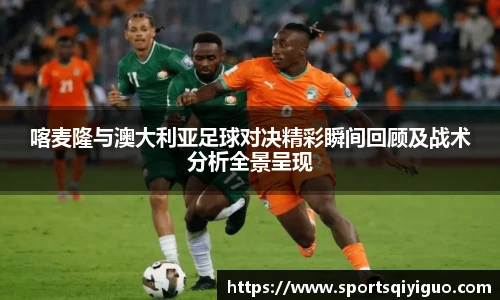 奇异果体育喀麦隆与澳大利亚足球对决精彩瞬间回顾及战术分析全景呈现